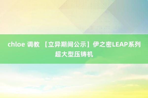 chloe 调教 【立异期间公示】伊之密LEAP系列超大型压铸机