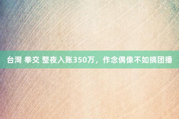 台灣 拳交 整夜入账350万，作念偶像不如搞团播